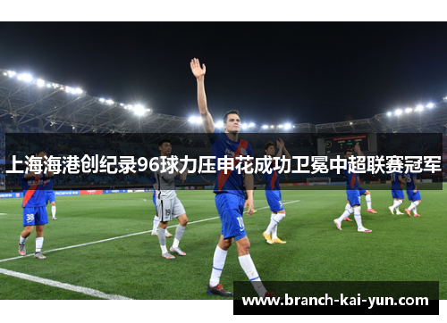 上海海港创纪录96球力压申花成功卫冕中超联赛冠军 上海海港创纪录96球力压申花成功卫冕中超联赛冠军
