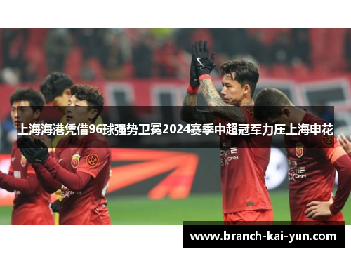 上海海港凭借96球强势卫冕2024赛季中超冠军力压上海申花 上海海港凭借96球强势卫冕2024赛季中超冠军力压上海申花
